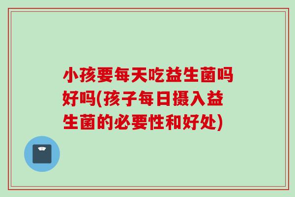 小孩要每天吃益生菌吗好吗(孩子每日摄入益生菌的必要性和好处)