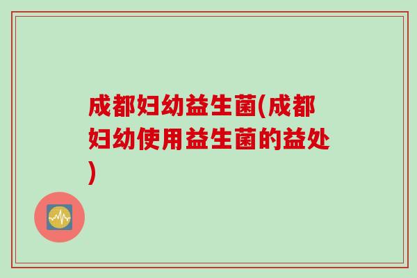 成都妇幼益生菌(成都妇幼使用益生菌的益处)