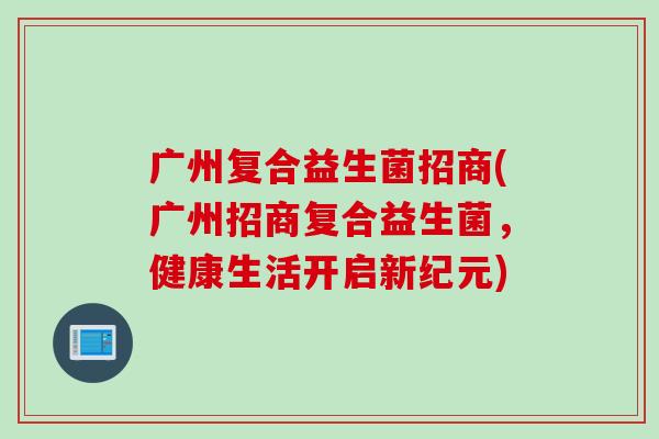 广州复合益生菌招商(广州招商复合益生菌,健康生活开启新纪元) 广州复合益生菌招商(广州招商复合益生菌,健康生活开启新纪元)
