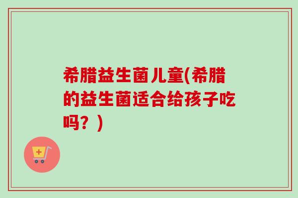 希腊益生菌儿童(希腊的益生菌适合给孩子吃吗?) 希腊益生菌儿童(希腊的益生菌适合给孩子吃吗?)