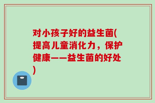 对小孩子好的益生菌(提高儿童消化力，保护健康——益生菌的好处)