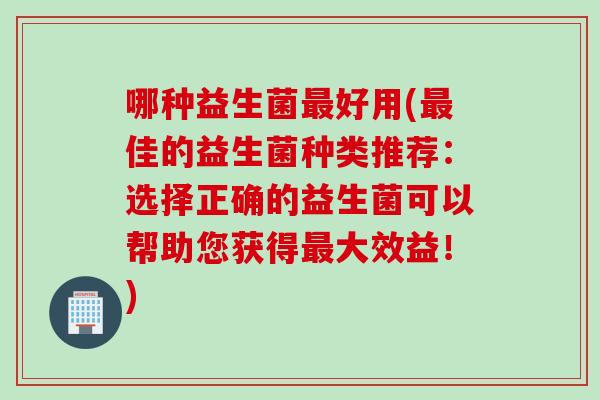 哪种益生菌最好用(最佳的益生菌种类推荐：选择正确的益生菌可以帮助您获得最大效益！)