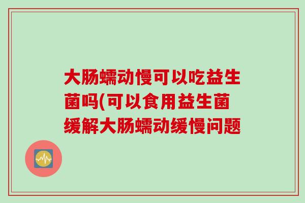 大肠蠕动慢可以吃益生菌吗(可以食用益生菌缓解大肠蠕动缓慢问题 大肠蠕动慢可以吃益生菌吗(可以食用益生菌缓解大肠蠕动缓慢问题
