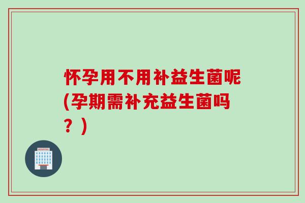 怀孕用不用补益生菌呢(孕期需补充益生菌吗?) 怀孕用不用补益生菌呢(孕期需补充益生菌吗?)