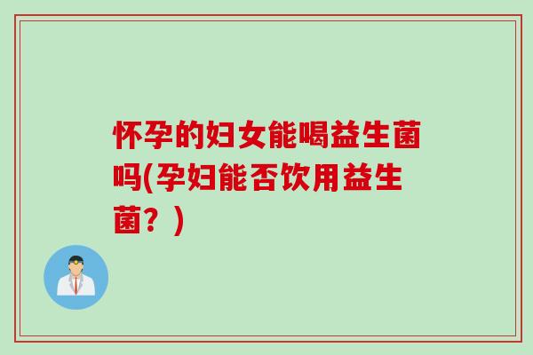 怀孕的妇女能喝益生菌吗(孕妇能否饮用益生菌？)