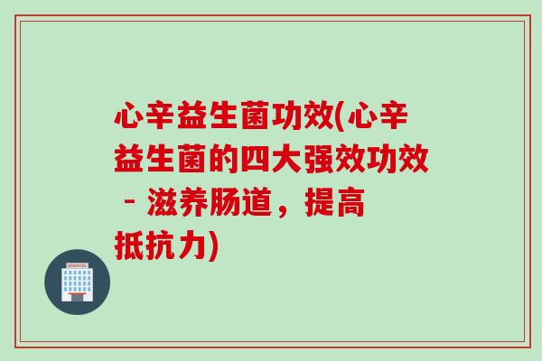 心辛益生菌功效(心辛益生菌的四大强效功效 - 滋养肠道，提高)