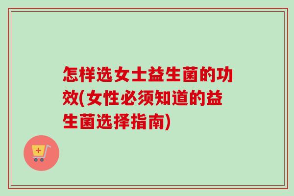 怎样选女士益生菌的功效(女性必须知道的益生菌选择指南) 怎样选女士益生菌的功效(女性必须知道的益生菌选择指南)