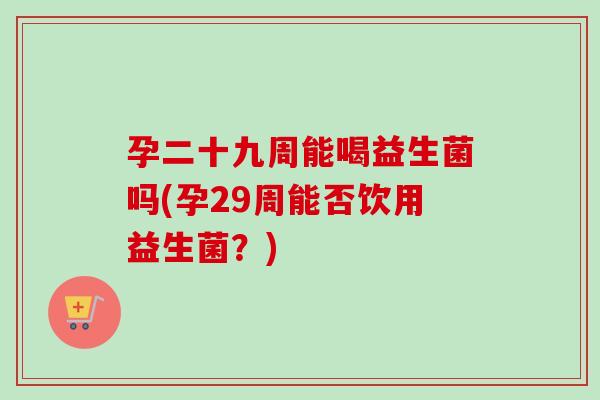 孕二十九周能喝益生菌吗(孕29周能否饮用益生菌？)