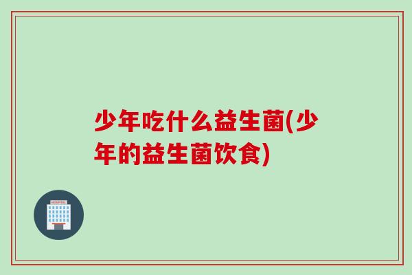 少年吃什么益生菌(少年的益生菌饮食)