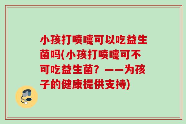 小孩打喷嚏可以吃益生菌吗(小孩打喷嚏可不可吃益生菌?——为孩子的健康提供支持) 小孩打喷嚏可以吃益生菌吗(小孩打喷嚏可不可吃益生菌?——为孩子的健康提供支持)