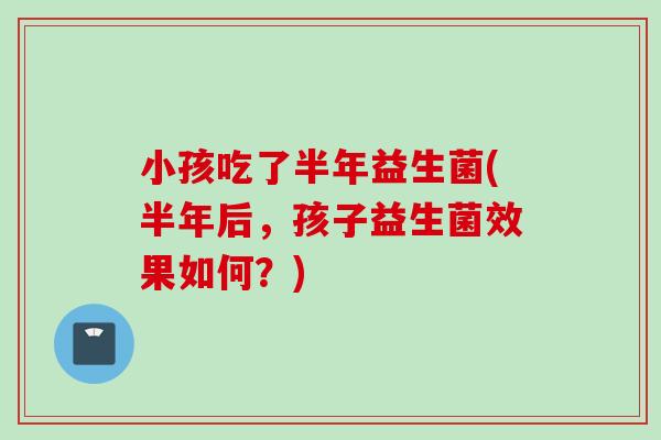 小孩吃了半年益生菌(半年后，孩子益生菌效果如何？)