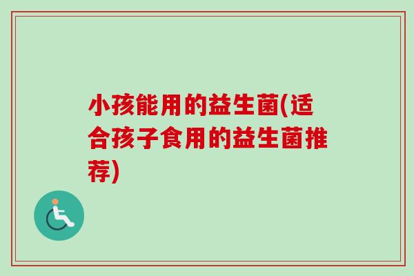 小孩能用的益生菌(适合孩子食用的益生菌推荐)