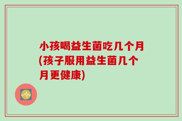 小孩喝益生菌吃几个月(孩子服用益生菌几个月更健康)