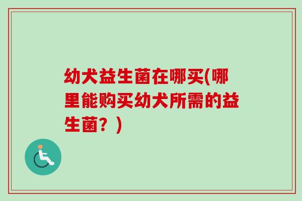 幼犬益生菌在哪买(哪里能购买幼犬所需的益生菌？)
