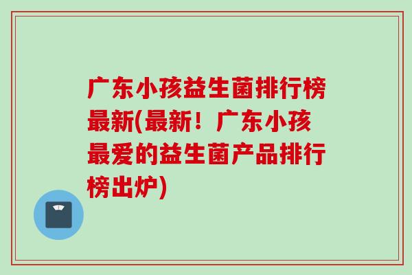 广东小孩益生菌排行榜新(新！广东小孩爱的益生菌产品排行榜出炉)