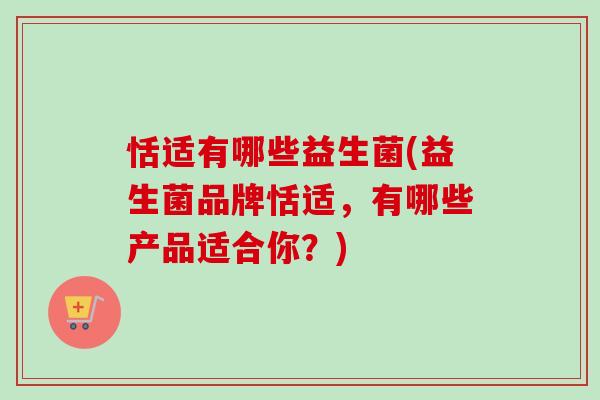 恬适有哪些益生菌(益生菌品牌恬适，有哪些产品适合你？)