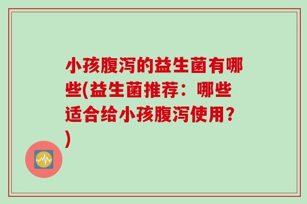 小孩的益生菌有哪些(益生菌推荐:哪些适合给小孩使用?) 小孩的益生菌有哪些(益生菌推荐:哪些适合给小孩使用?)