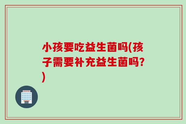 小孩要吃益生菌吗(孩子需要补充益生菌吗？)