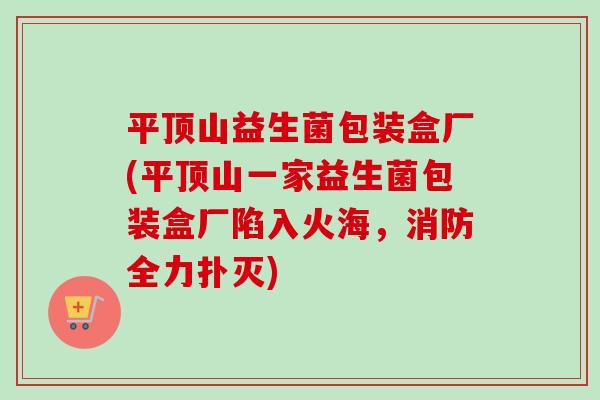 平顶山益生菌包装盒厂(平顶山一家益生菌包装盒厂陷入火海，消防全力扑灭)