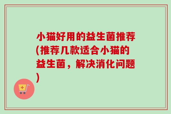小猫好用的益生菌推荐(推荐几款适合小猫的益生菌，解决消化问题)