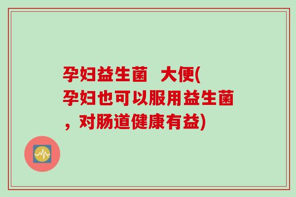 孕妇益生菌  大便(孕妇也可以服用益生菌，对肠道健康有益)