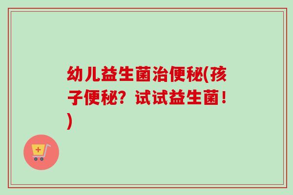 幼儿益生菌(孩子？试试益生菌！)