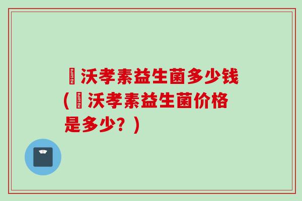 徳沃孝素益生菌多少钱(徳沃孝素益生菌价格是多少?) 徳沃孝素益生菌多少钱(徳沃孝素益生菌价格是多少?)