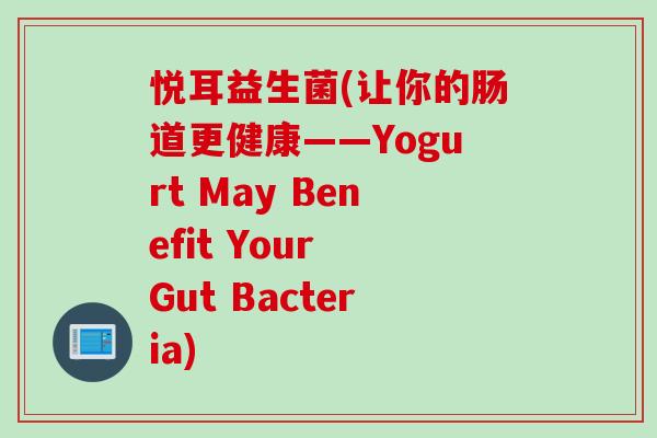 悦耳益生菌(让你的肠道更健康——Yogurt May Benefit Your Gut Bacteria) 悦耳益生菌(让你的肠道更健康——Yogurt May Benefit Your Gut Bacteria)