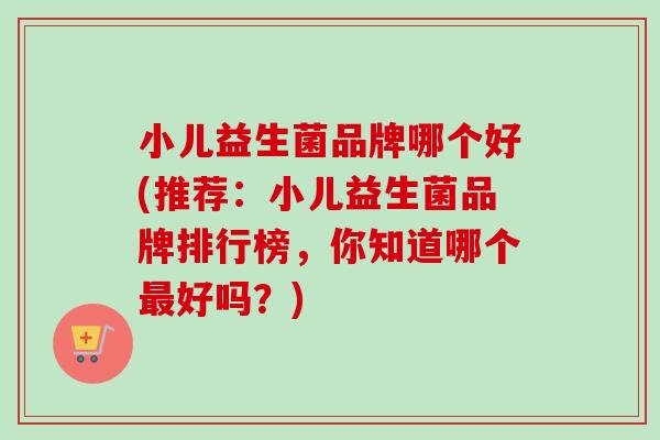 小儿益生菌品牌哪个好(推荐：小儿益生菌品牌排行榜，你知道哪个好吗？)