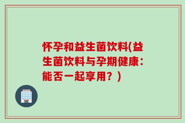怀孕和益生菌饮料(益生菌饮料与孕期健康:能否一起享用?) 怀孕和益生菌饮料(益生菌饮料与孕期健康:能否一起享用?)