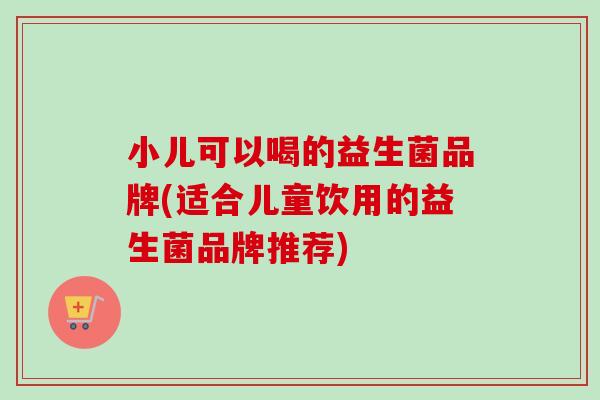 小儿可以喝的益生菌品牌(适合儿童饮用的益生菌品牌推荐) 小儿可以喝的益生菌品牌(适合儿童饮用的益生菌品牌推荐)