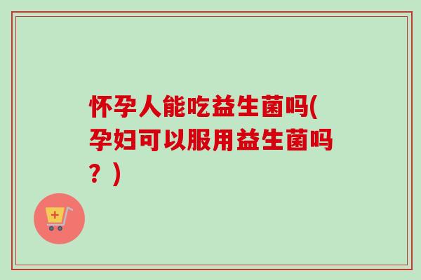 怀孕人能吃益生菌吗(孕妇可以服用益生菌吗？)