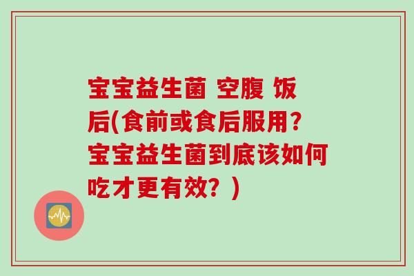 宝宝益生菌 空腹 饭后(食前或食后服用？宝宝益生菌到底该如何吃才更有效？)