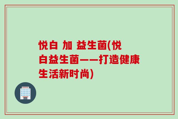 悦白 加 益生菌(悦白益生菌——打造健康生活新时尚)