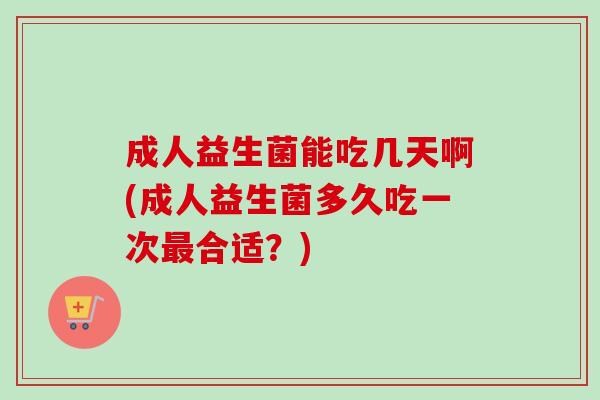成人益生菌能吃几天啊(成人益生菌多久吃一次合适？)