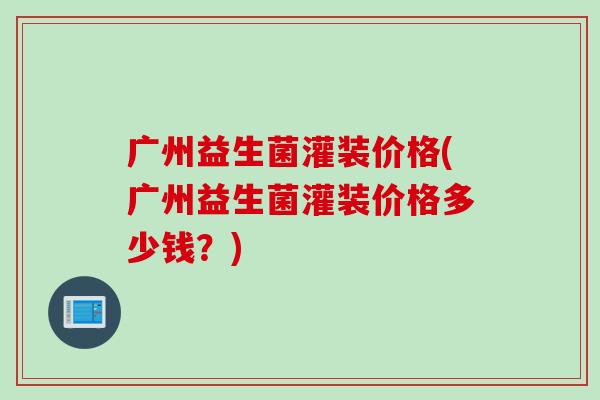 广州益生菌灌装价格(广州益生菌灌装价格多少钱？)