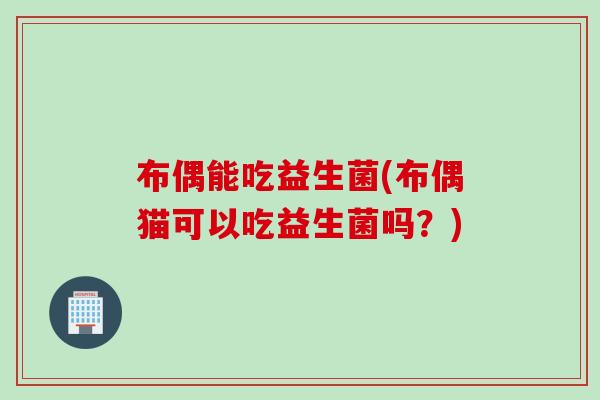 布偶能吃益生菌(布偶猫可以吃益生菌吗？)