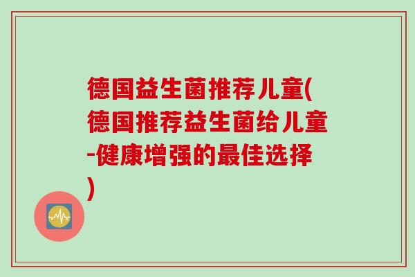 德国益生菌推荐儿童(德国推荐益生菌给儿童-健康增强的佳选择) 德国益生菌推荐儿童(德国推荐益生菌给儿童-健康增强的佳选择)