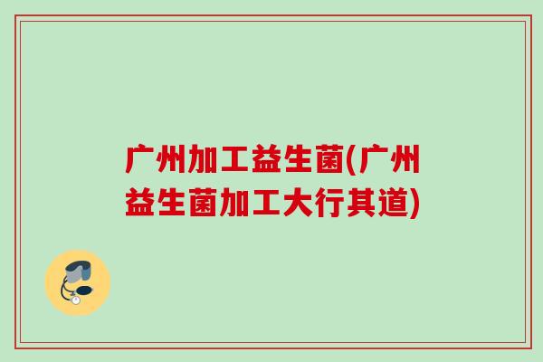 广州加工益生菌(广州益生菌加工大行其道)