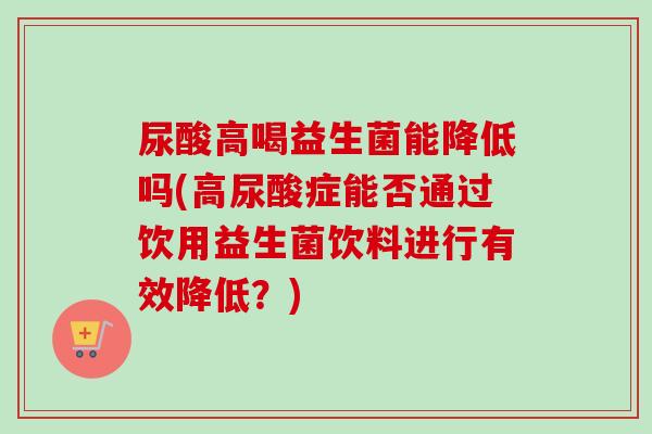尿酸高喝益生菌能降低吗(高尿酸症能否通过饮用益生菌饮料进行有效降低？)