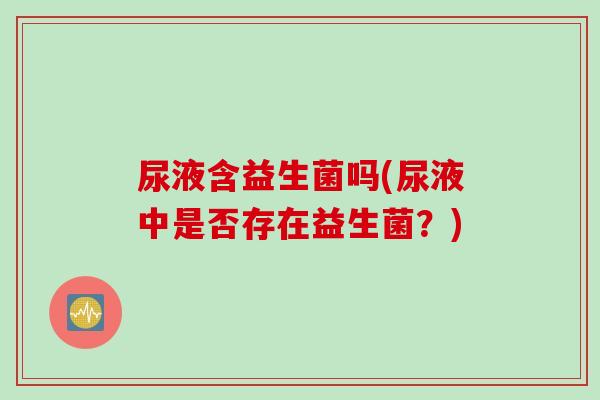 尿液含益生菌吗(尿液中是否存在益生菌?) 尿液含益生菌吗(尿液中是否存在益生菌?)