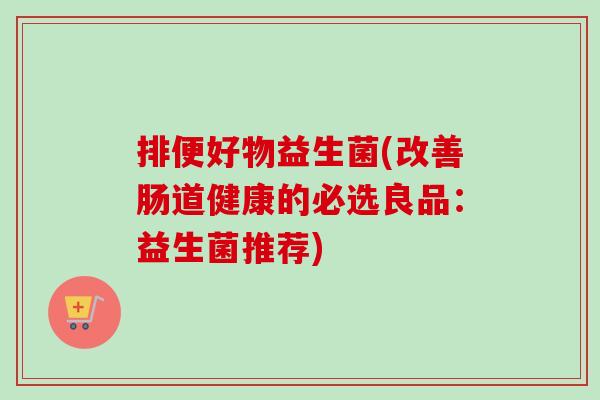 排便好物益生菌(改善肠道健康的必选良品:益生菌推荐) 排便好物益生菌(改善肠道健康的必选良品:益生菌推荐)