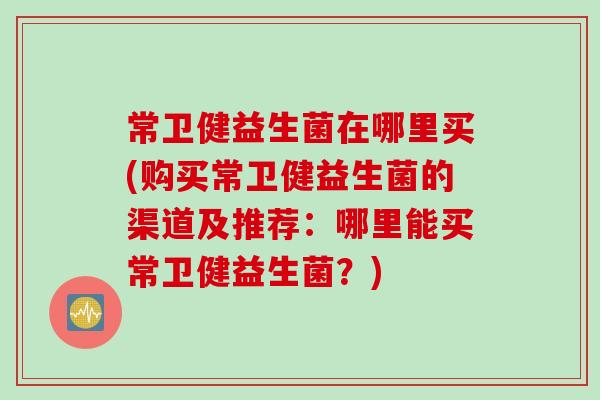 常卫健益生菌在哪里买(购买常卫健益生菌的渠道及推荐：哪里能买常卫健益生菌？)