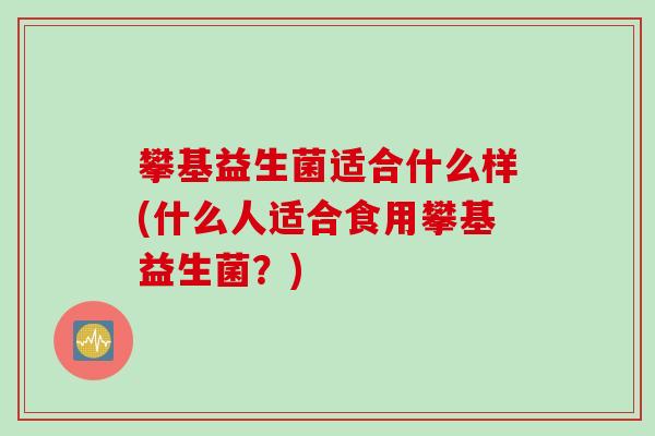 攀基益生菌适合什么样(什么人适合食用攀基益生菌？)