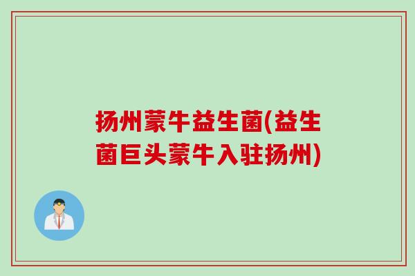 扬州蒙牛益生菌(益生菌巨头蒙牛入驻扬州)