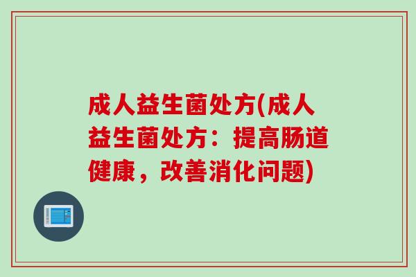成人益生菌处方(成人益生菌处方:提高肠道健康,改善消化问题) 成人益生菌处方(成人益生菌处方:提高肠道健康,改善消化问题)