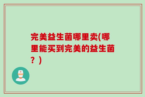 完美益生菌哪里卖(哪里能买到完美的益生菌？)
