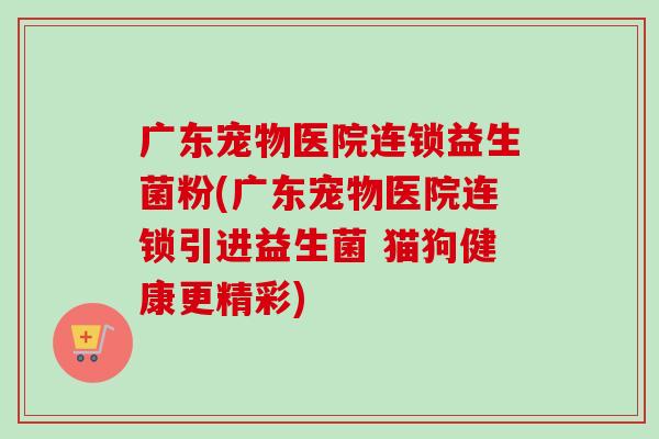 广东宠物医院连锁益生菌粉(广东宠物医院连锁引进益生菌 猫狗健康更精彩)
