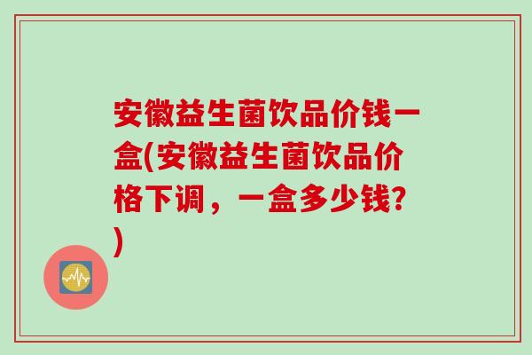 安徽益生菌饮品价钱一盒(安徽益生菌饮品价格下调,一盒多少钱?) 安徽益生菌饮品价钱一盒(安徽益生菌饮品价格下调,一盒多少钱?)