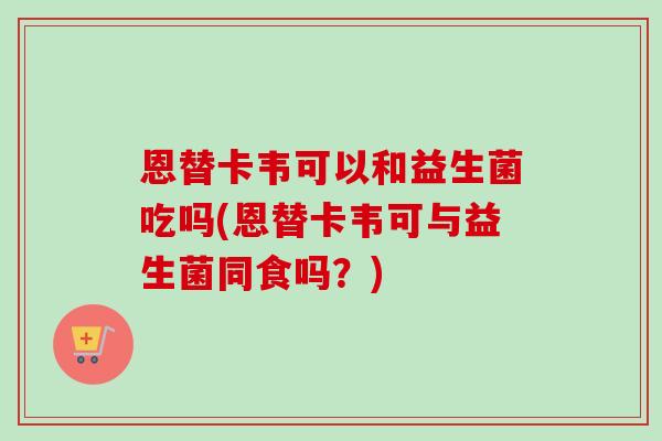 恩替卡韦可以和益生菌吃吗(恩替卡韦可与益生菌同食吗？)